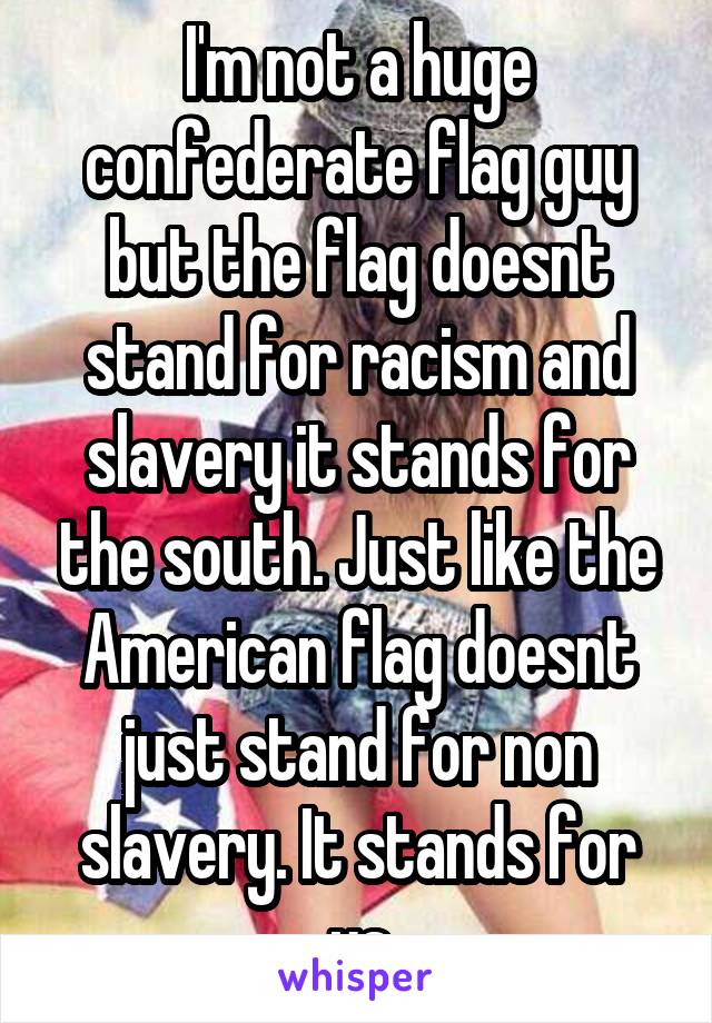 I'm not a huge confederate flag guy but the flag doesnt stand for racism and slavery it stands for the south. Just like the American flag doesnt just stand for non slavery. It stands for us