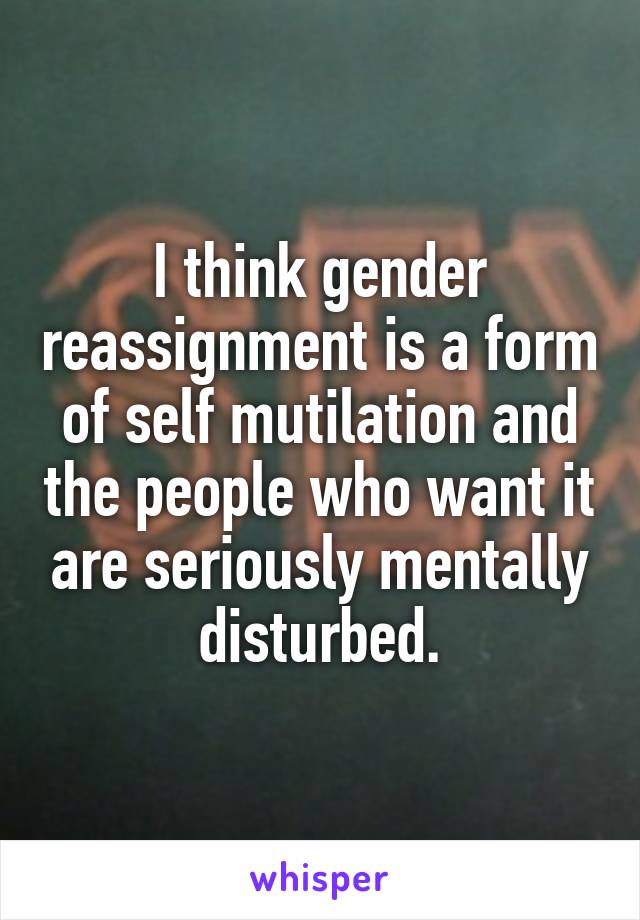 I think gender reassignment is a form of self mutilation and the people who want it are seriously mentally disturbed.