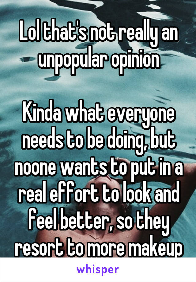 Lol that's not really an unpopular opinion

Kinda what everyone needs to be doing, but noone wants to put in a real effort to look and feel better, so they resort to more makeup