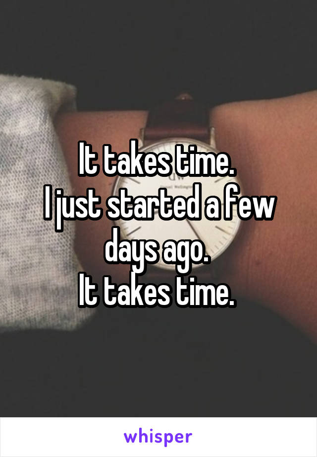 It takes time. 
I just started a few days ago. 
It takes time. 