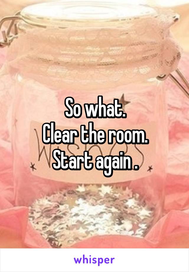 So what.
 Clear the room. 
Start again .