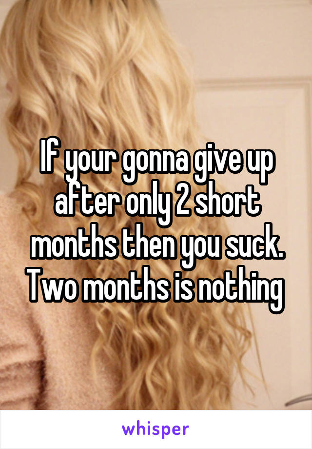 If your gonna give up after only 2 short months then you suck. Two months is nothing 