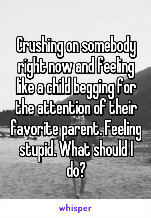 Crushing on somebody right now and feeling like a child begging for the attention of their favorite parent. Feeling stupid. What should I do?