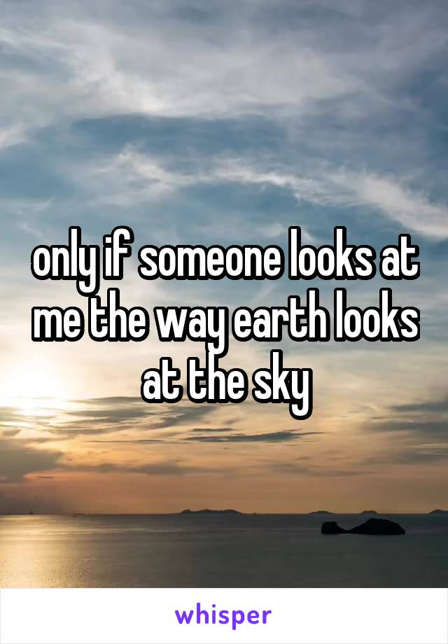 only if someone looks at me the way earth looks at the sky