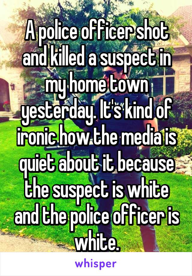 A police officer shot and killed a suspect in my home town yesterday. It's kind of ironic how the media is quiet about it because the suspect is white and the police officer is white.