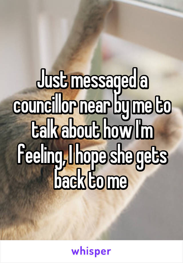 Just messaged a councillor near by me to talk about how I'm feeling, I hope she gets back to me 