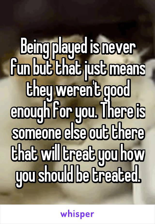 Being played is never fun but that just means they weren't good enough for you. There is someone else out there that will treat you how you should be treated.