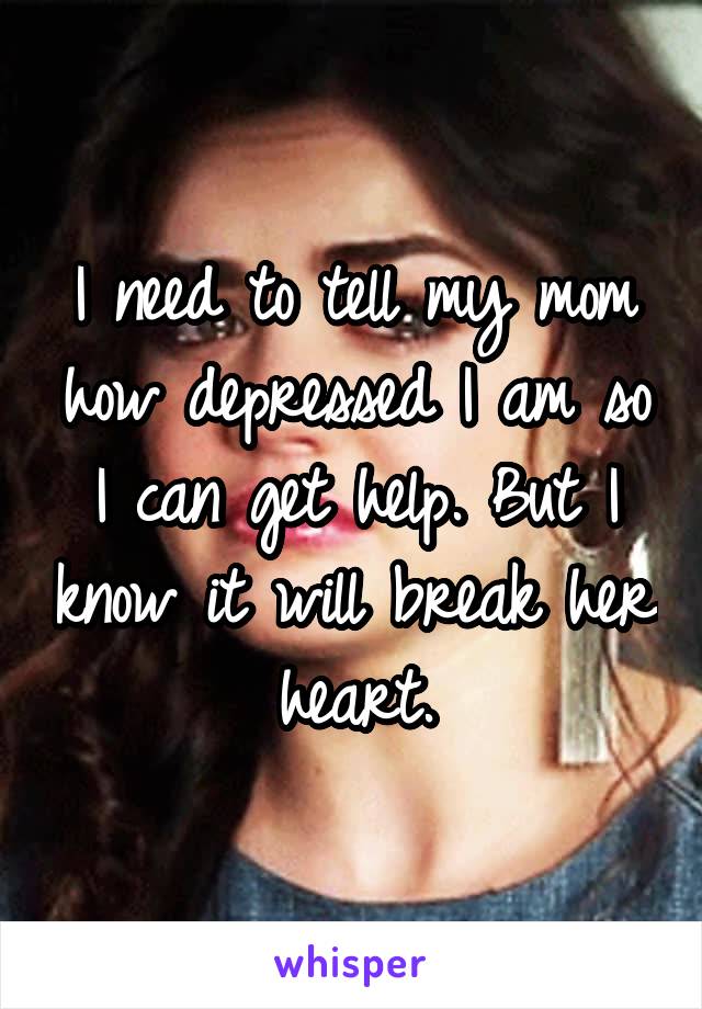 I need to tell my mom how depressed I am so I can get help. But I know it will break her heart.