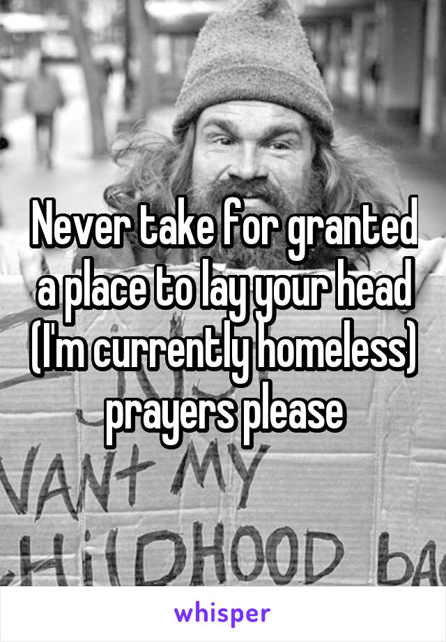 Never take for granted a place to lay your head (I'm currently homeless) prayers please