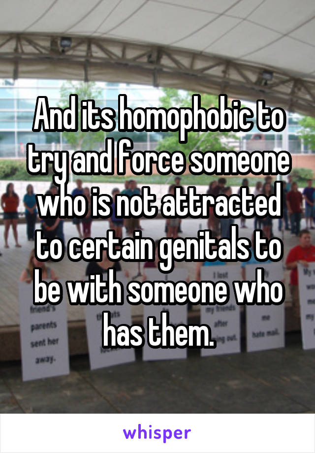 And its homophobic to try and force someone who is not attracted to certain genitals to be with someone who has them.