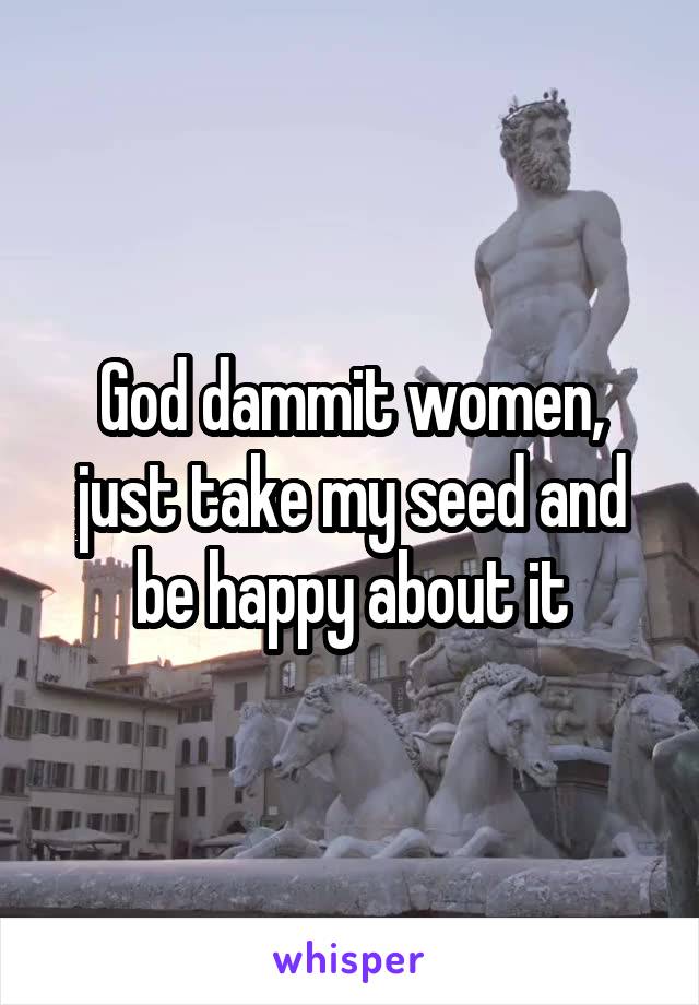 God dammit women, just take my seed and be happy about it