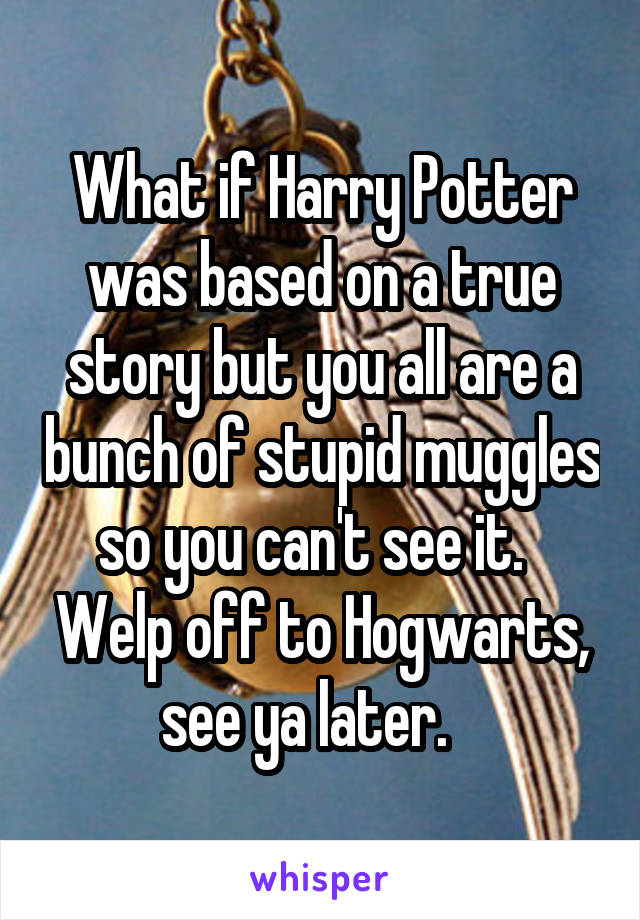 What if Harry Potter was based on a true story but you all are a bunch of stupid muggles so you can't see it.   Welp off to Hogwarts, see ya later.   