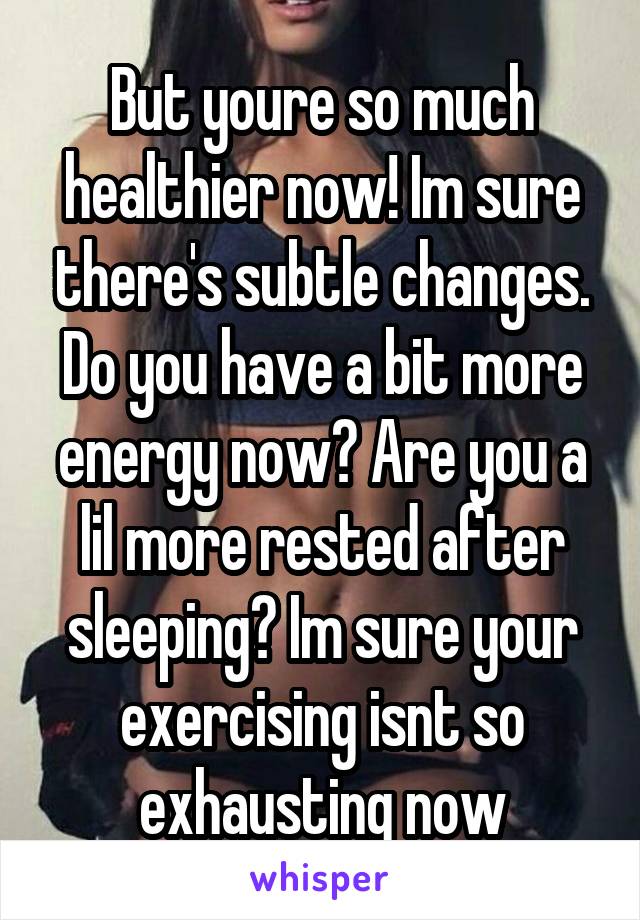 But youre so much healthier now! Im sure there's subtle changes. Do you have a bit more energy now? Are you a lil more rested after sleeping? Im sure your exercising isnt so exhausting now