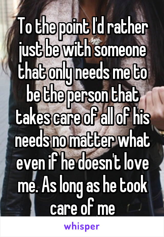 To the point I'd rather just be with someone that only needs me to be the person that takes care of all of his needs no matter what even if he doesn't love me. As long as he took care of me