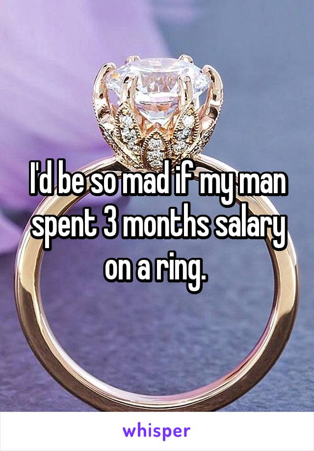 I'd be so mad if my man spent 3 months salary on a ring. 