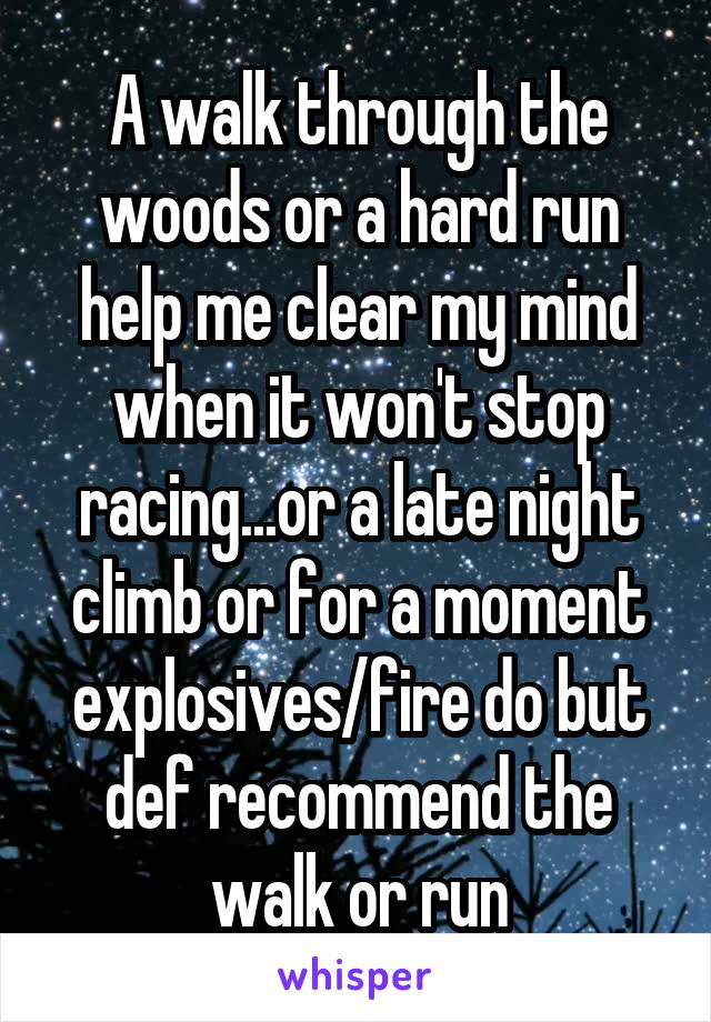 A walk through the woods or a hard run help me clear my mind when it won't stop racing...or a late night climb or for a moment explosives/fire do but def recommend the walk or run