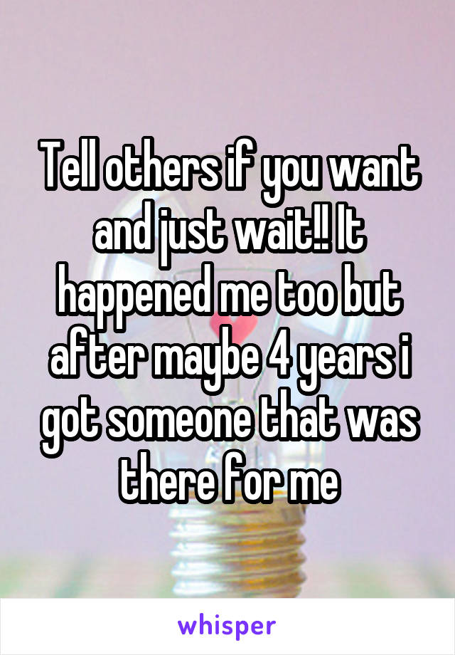 Tell others if you want and just wait!! It happened me too but after maybe 4 years i got someone that was there for me