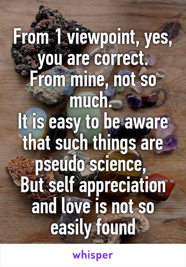 From 1 viewpoint, yes, you are correct.
From mine, not so much. 
It is easy to be aware that such things are pseudo science, 
But self appreciation and love is not so easily found