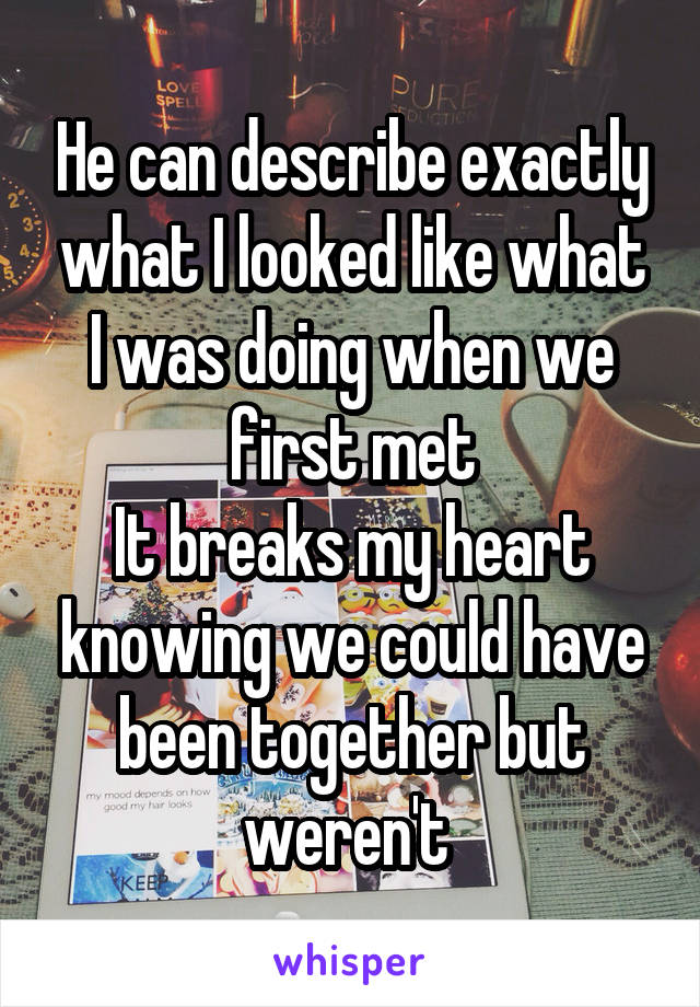 He can describe exactly what I looked like what I was doing when we first met
It breaks my heart knowing we could have been together but weren't 