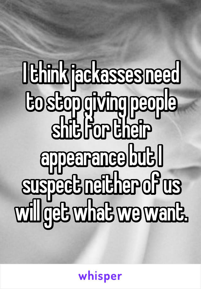 I think jackasses need to stop giving people shit for their appearance but I suspect neither of us will get what we want.