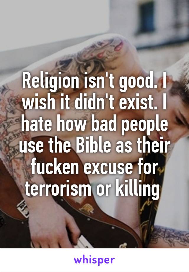 Religion isn't good. I wish it didn't exist. I hate how bad people use the Bible as their fucken excuse for terrorism or killing 