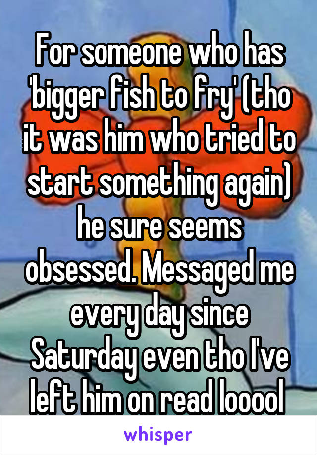 For someone who has 'bigger fish to fry' (tho it was him who tried to start something again) he sure seems obsessed. Messaged me every day since Saturday even tho I've left him on read looool 