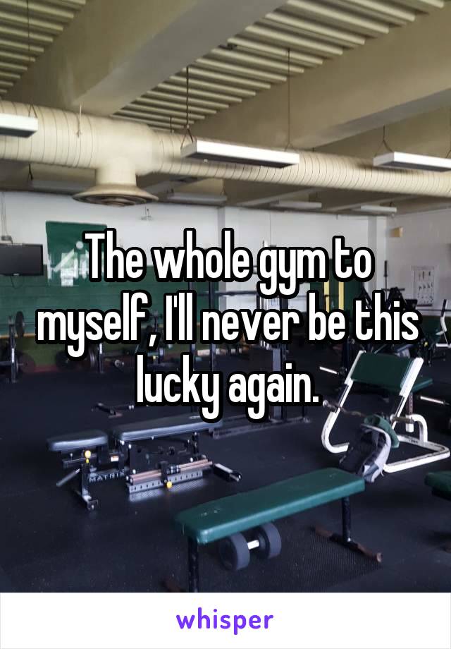 The whole gym to myself, I'll never be this lucky again.