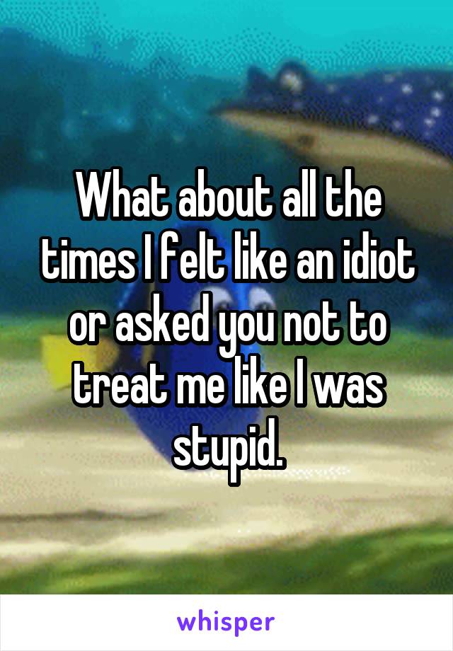 What about all the times I felt like an idiot or asked you not to treat me like I was stupid.