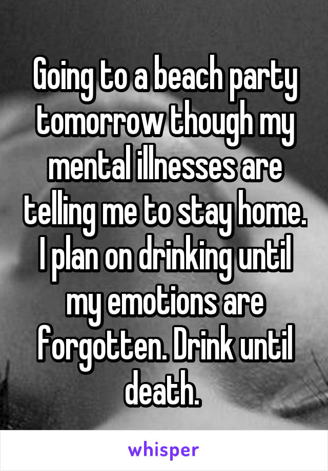 Going to a beach party tomorrow though my mental illnesses are telling me to stay home. I plan on drinking until my emotions are forgotten. Drink until death. 