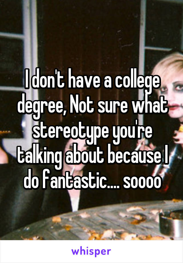 I don't have a college degree, Not sure what stereotype you're talking about because I do fantastic.... soooo