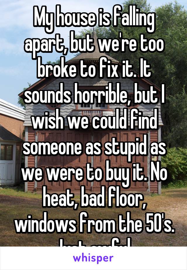 My house is falling apart, but we're too broke to fix it. It sounds horrible, but I wish we could find someone as stupid as we were to buy it. No heat, bad floor, windows from the 50's. Just awful.