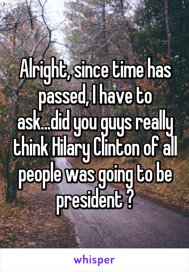 Alright, since time has passed, I have to ask...did you guys really think Hilary Clinton of all people was going to be president ?