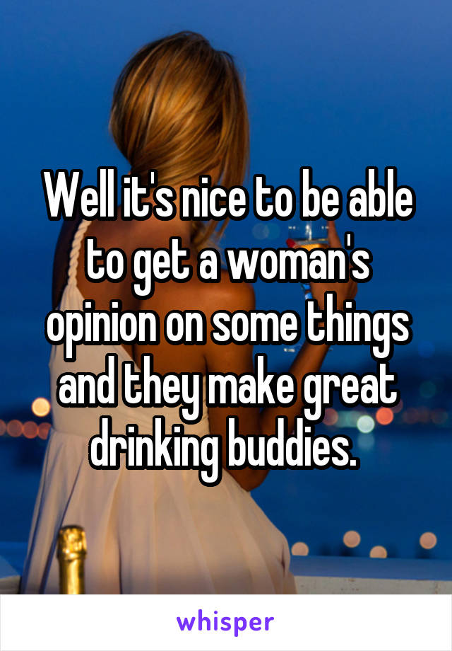 Well it's nice to be able to get a woman's opinion on some things and they make great drinking buddies. 