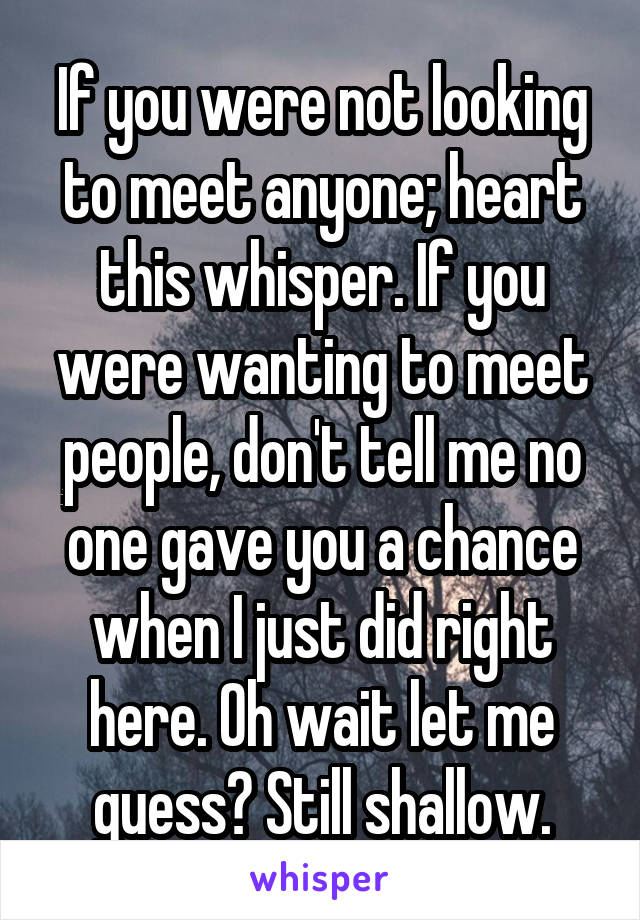 If you were not looking to meet anyone; heart this whisper. If you were wanting to meet people, don't tell me no one gave you a chance when I just did right here. Oh wait let me guess? Still shallow.