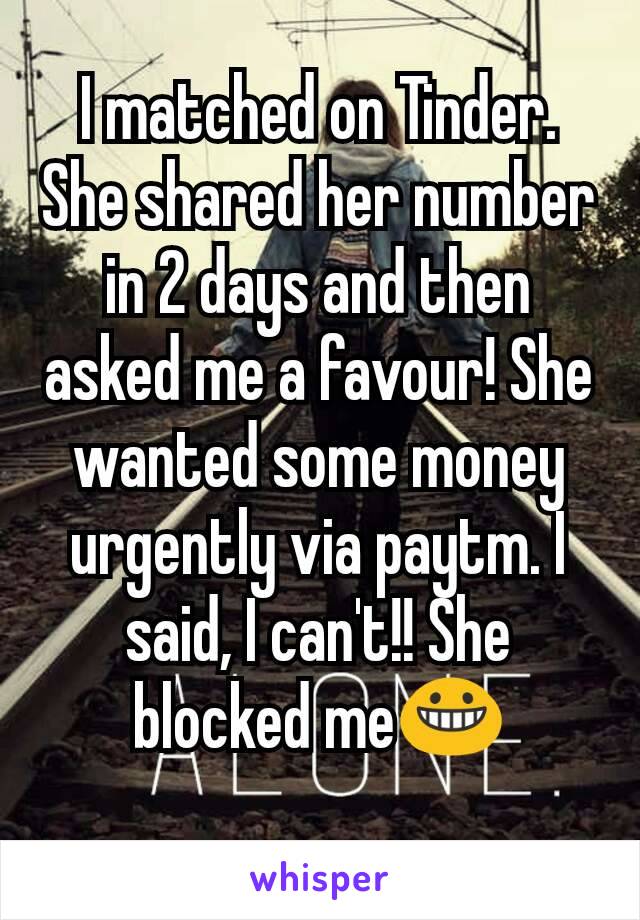 I matched on Tinder. She shared her number in 2 days and then asked me a favour! She wanted some money urgently via paytm. I said, I can't!! She blocked me😀