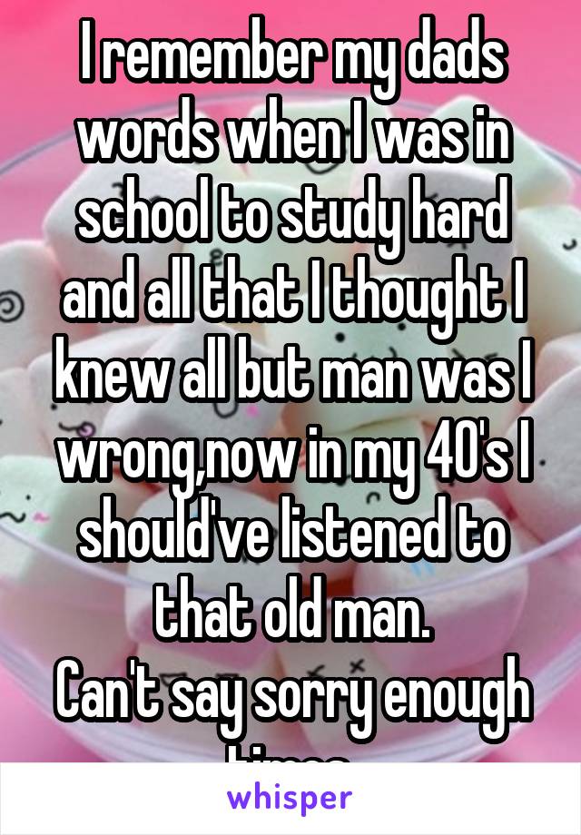 I remember my dads words when I was in school to study hard and all that I thought I knew all but man was I wrong,now in my 40's I should've listened to that old man.
Can't say sorry enough times.