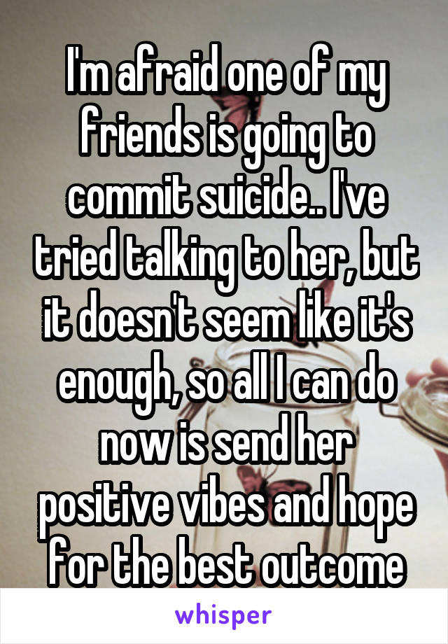 I'm afraid one of my friends is going to commit suicide.. I've tried talking to her, but it doesn't seem like it's enough, so all I can do now is send her positive vibes and hope for the best outcome