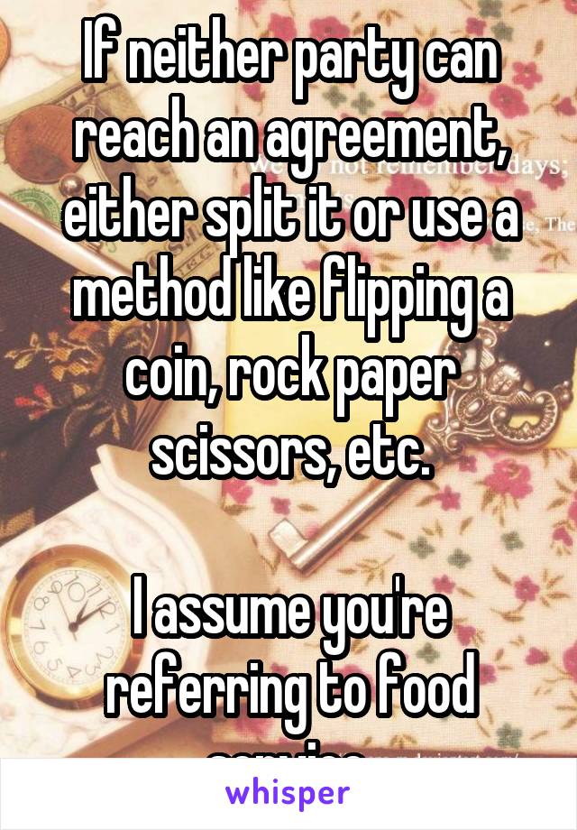 If neither party can reach an agreement, either split it or use a method like flipping a coin, rock paper scissors, etc.

I assume you're referring to food service.