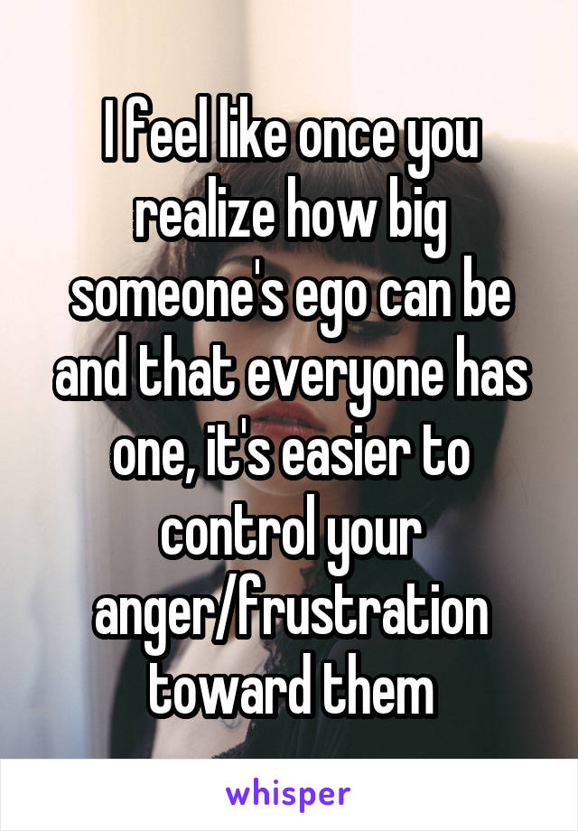 I feel like once you realize how big someone's ego can be and that everyone has one, it's easier to control your anger/frustration toward them