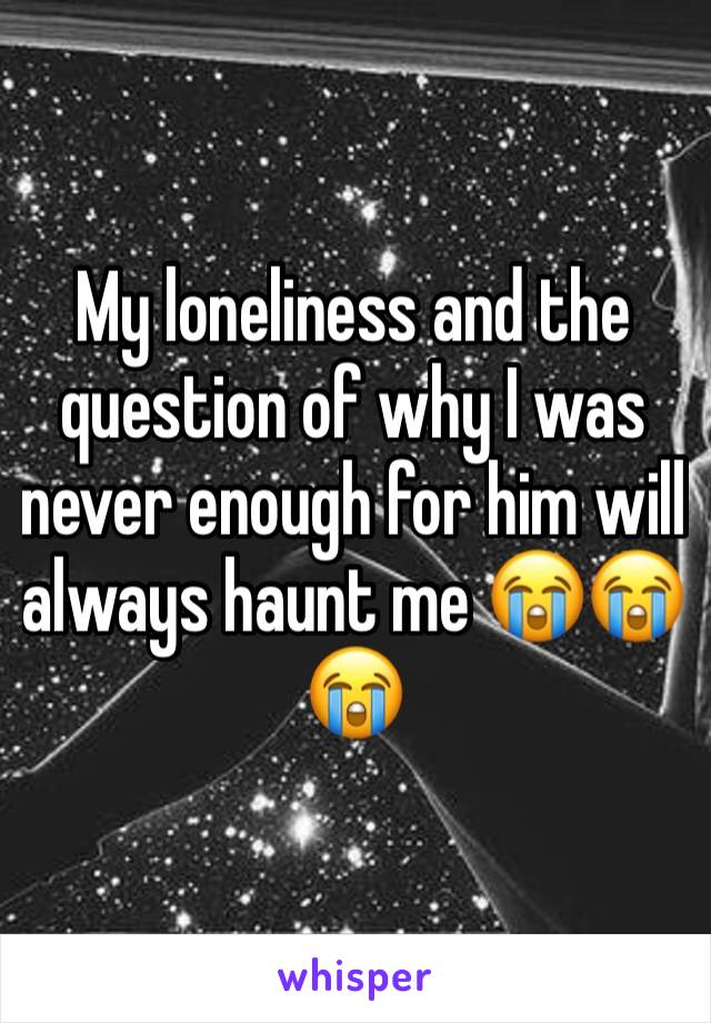 My loneliness and the question of why I was never enough for him will always haunt me 😭😭😭