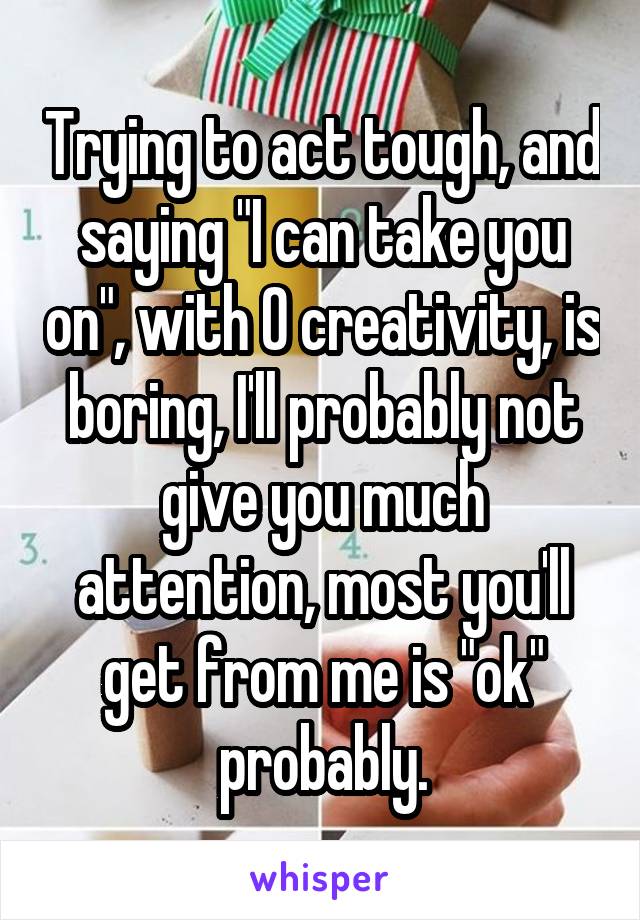 Trying to act tough, and saying "I can take you on", with 0 creativity, is boring, I'll probably not give you much attention, most you'll get from me is "ok" probably.