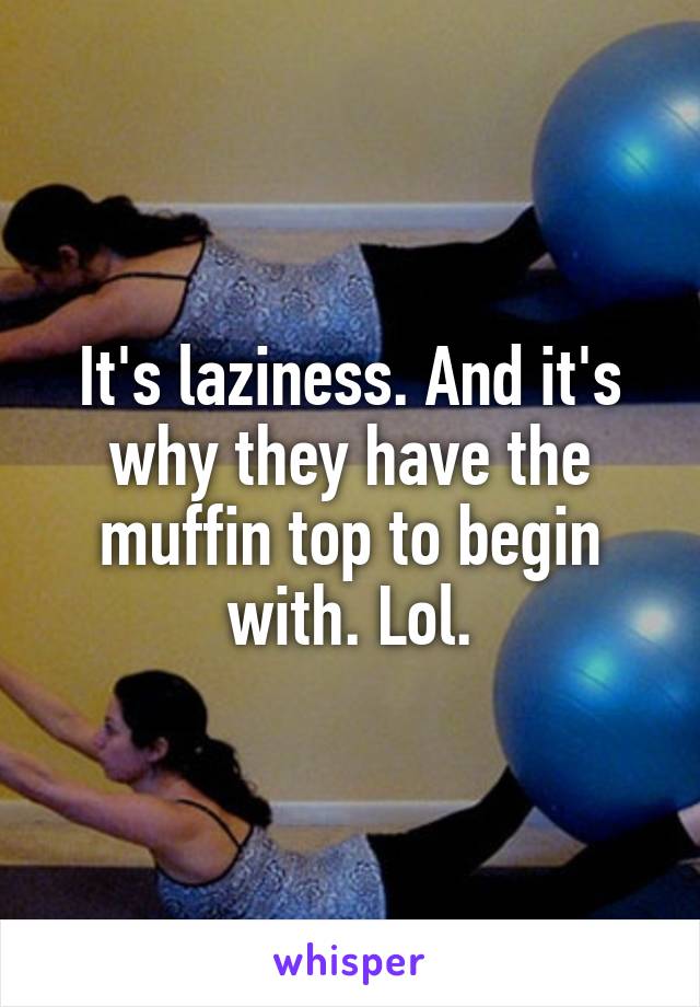 It's laziness. And it's why they have the muffin top to begin with. Lol.