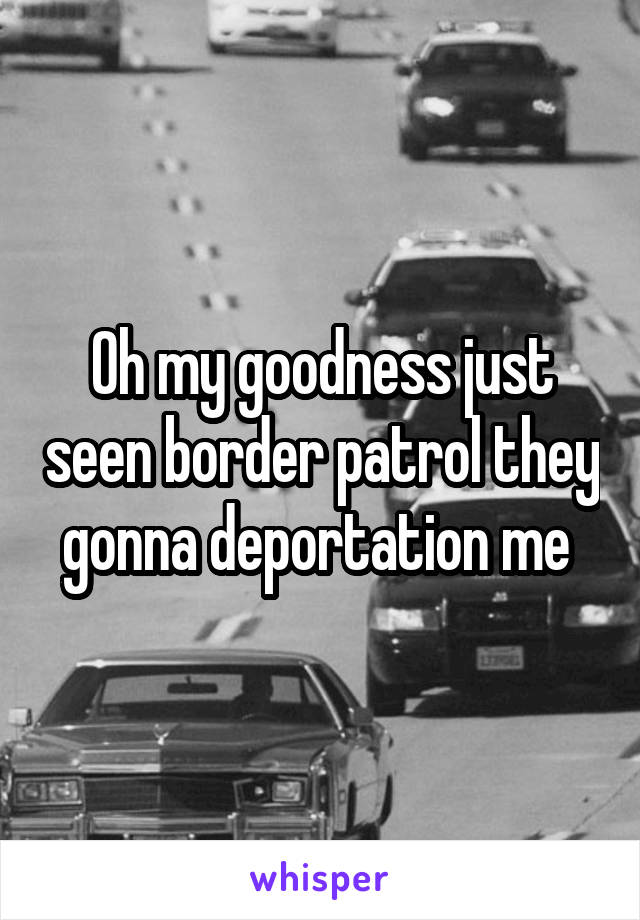 Oh my goodness just seen border patrol they gonna deportation me 