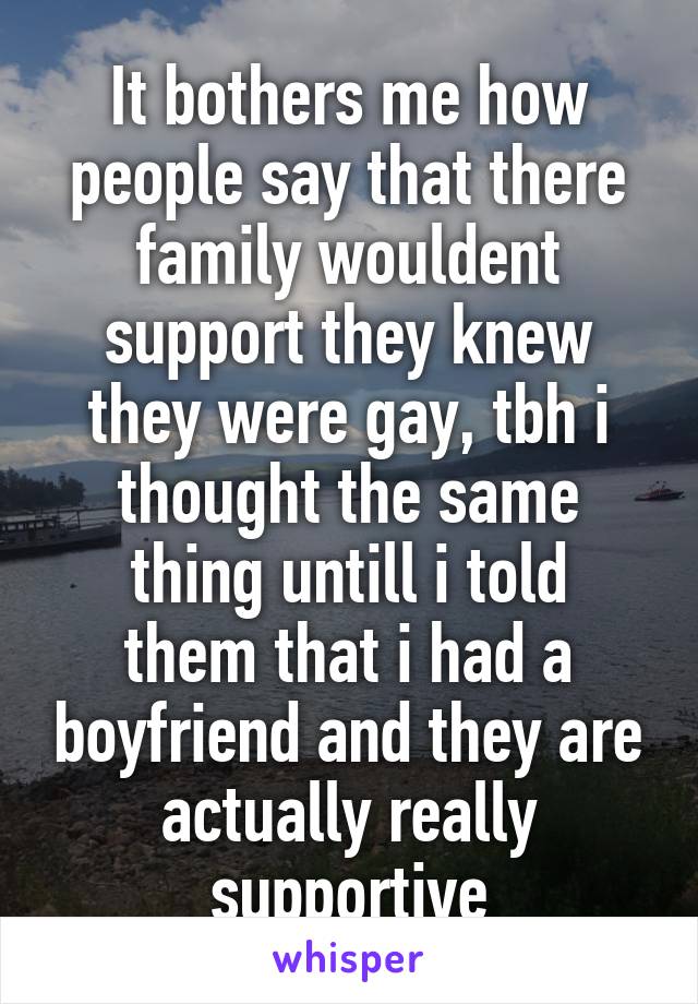 It bothers me how people say that there family wouldent support they knew they were gay, tbh i thought the same
thing untill i told them that i had a boyfriend and they are actually really supportive