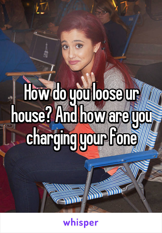 How do you loose ur house? And how are you charging your fone