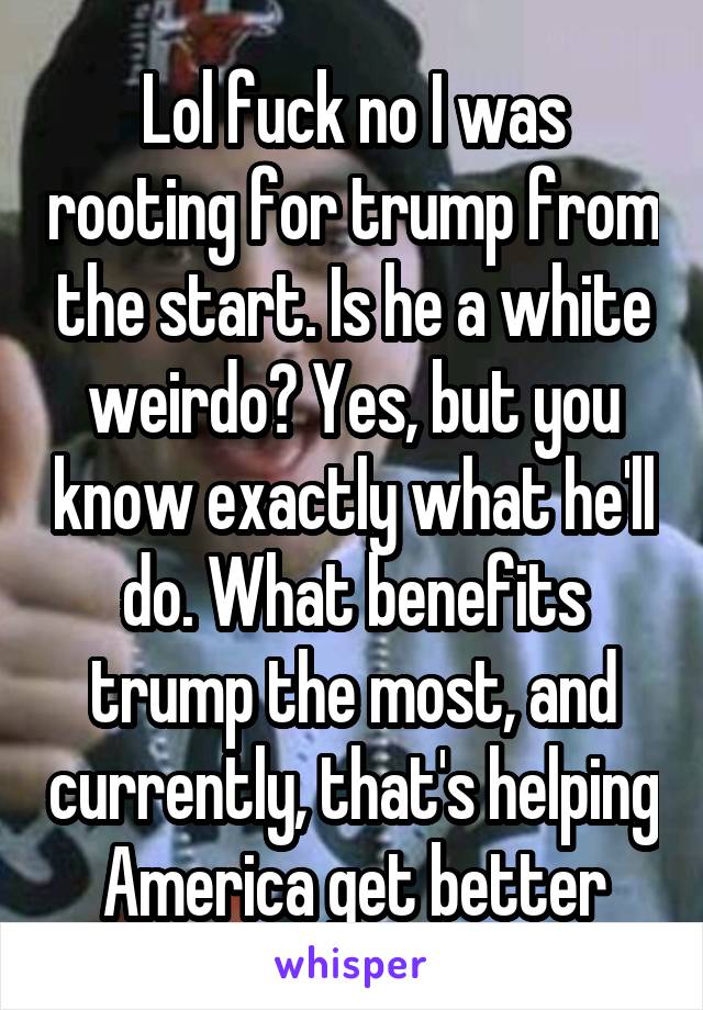 Lol fuck no I was rooting for trump from the start. Is he a white weirdo? Yes, but you know exactly what he'll do. What benefits trump the most, and currently, that's helping America get better