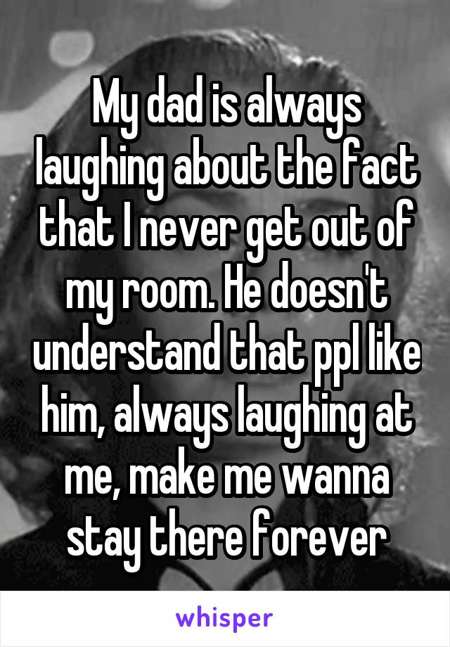 My dad is always laughing about the fact that I never get out of my room. He doesn't understand that ppl like him, always laughing at me, make me wanna stay there forever