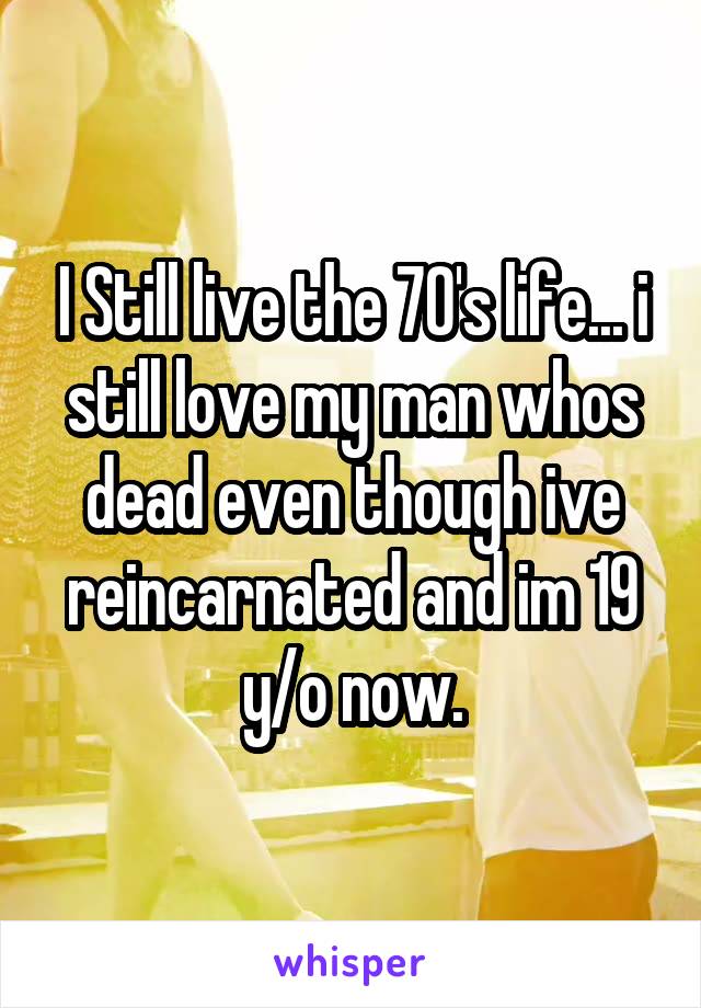 I Still live the 70's life... i still love my man whos dead even though ive reincarnated and im 19 y/o now.