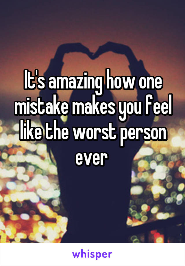 It's amazing how one mistake makes you feel like the worst person ever 
