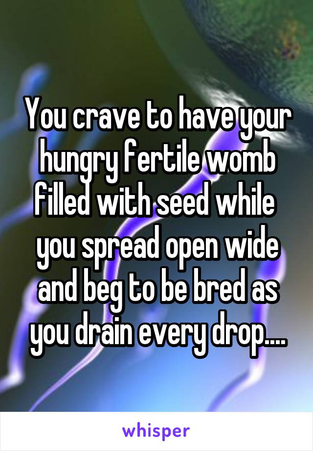 You crave to have your hungry fertile womb filled with seed while  you spread open wide and beg to be bred as you drain every drop....